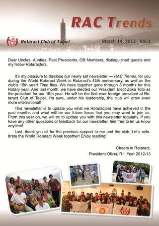 March 14, 2013 Vol.1


Dear Uncles, Aunties, Past Presidents, OB Members, distinguished guests and
my fellow Rotaractors,

    It’s my pleasure to disclose our newly set newsletter — RAC Trends, for you
during the World Rotaract Week in Rotaract’s 45th anniversary, as well as the
club’s 15th year! Time flies. We have together gone through 8 months for this
Rotary year. And last month, we have elected our President Elect Zaka Toto as
the president for our 16th year. He will be the first-ever foreign president at Ro-
taract Club of Taipei. I’m sure, under his leadership, the club will grow even
more international!
    This newsletter is to update you what we Rotaractors have achieved in the
past months and what will be our future focus that you may want to join us.
From this year on, we will try to update you with this newsletter regularly. If you
have any other questions or feedback for our newsletter, feel free to let us know
anytime!
    Last, thank you all for the previous support to me and the club. Let’s cele-
brate the World Rotaract Week together! Enjoy reading!

                                                              Cheers in Rotaract,
                                               President Oliver, R.I. Year 2012-13
 