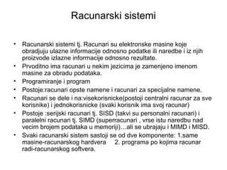 Racunarski sistemi
•
•
•
•
•
•
•

Racunarski sistemi tj. Racunari su elektronske masine koje
obradjuju ulazne informacije odnosno podatke ili naredbe i iz njih
proizvode izlazne informacije odnosno rezultate.
Prvoditno ima racunari u nekim jezicima je zamenjeno imenom
masine za obradu podataka.
Programiranje i program
Postoje:racunari opste namene i racunari za specijalne namene.
Racunari se dele i na:visekorisnicke(postoji centralni racunar za sve
korisnike) i jednokorisnicke (svaki korisnik ima svoj racunar)
Postoje :serijski racunari tj. SISD (takvi su personalni racunari) i
paralelni racunari tj. SIMD (superracunari , vrse istu naredbu nad
vecim brojem podataka u memoriji)…ali se ubrajaju i MIMD i MISD.
Svaki racunarski sistem sastoji se od dve komponente: 1.same
masine-racunarskog hardvera 2. programa po kojima racunar
radi-racunarskog softvera.

 