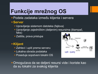 Funkcije mrežnog OS 
 Podela zadataka između klijenta i servera 
Server 
 Upravljanje sistemom datoteka (fajlova) 
 Upravljanje zajedničkim (deljenim) resursima (štampač, 
faks) 
 Zaštita, prava pristupa 
 Klijent 
 Zahtevi i upiti prema serveru 
 Lokalna obrada podataka 
 Poseduje sopstveni lokalni OS 
 Omogućava da se deljeni resursi vide i koriste kao 
da su lokalni za svakog klijenta 
 