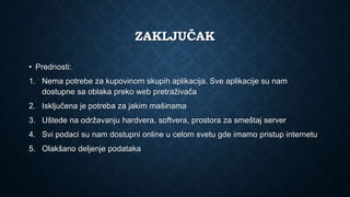 ZAKLJUČAK
• Prednosti:
1. Nema potrebe za kupovinom skupih aplikacija. Sve aplikacije su nam
dostupne sa oblaka preko web pretraživača
2. Isključena je potreba za jakim mašinama
3. Uštede na održavanju hardvera, softvera, prostora za smeštaj server
4. Svi podaci su nam dostupni online u celom svetu gde imamo pristup internetu
5. Olakšano deljenje podataka
 