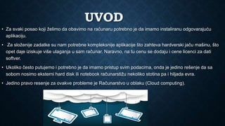 UVOD
• Za svaki posao koji želimo da obavimo na računaru potrebno je da imamo instaliranu odgovarajuću
aplikaciju.
• Za složenije zadatke su nam potrebne kompleksnije aplikacije što zahteva hardverski jaču mašinu, što
opet daje iziskuje više ulaganja u sam računar. Naravno, na tu cenu se dodaju i cene licenci za dati
softver.
• Ukoliko često putujemo i potrebno je da imamo pristup svim podacima, onda je jedino rešenje da sa
sobom nosimo eksterni hard disk ili notebook računarstižu nekoliko stotina pa i hiljada evra.
• Jedino pravo resenje za ovakve probleme je Računarstvo u oblaku (Cloud computing).
 