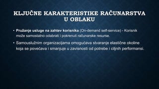 KLJUČNE KARAKTERISTIKE RAČUNARSTVA
U OBLAKU
• Pružanje usluge na zahtev korisnika (On-demand self-service) - Korisnik
može samostalno odabrati i pokrenuti računarske resurse.
• Samouslužnim organizacijama omogućava stvaranje elastične okoline
koja se povećava i smanjuje u zavisnosti od potrebe i ciljnih performansi.
 
