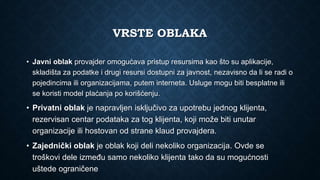 VRSTE OBLAKA
• Javni oblak provajder omogućava pristup resursima kao što su aplikacije,
skladišta za podatke i drugi resursi dostupni za javnost, nezavisno da li se radi o
pojedincima ili organizacijama, putem interneta. Usluge mogu biti besplatne ili
se koristi model plaćanja po korišćenju.
• Privatni oblak je napravljen isključivo za upotrebu jednog klijenta,
rezervisan centar podataka za tog klijenta, koji može biti unutar
organizacije ili hostovan od strane klaud provajdera.
• Zajednički oblak je oblak koji deli nekoliko organizacija. Ovde se
troškovi dele između samo nekoliko klijenta tako da su mogućnosti
uštede ograničene
 