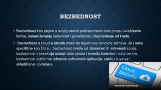 BEZBEDNOST
• Bezbednost kao pojam u svojoj osnovi podrazumeva dostupnost ovlašćenim
licima, nenarušavanje celovitosti i poverljivost, obezbeđenje od krađe.
• Bezbednost u cloud-u takođe mora da ispuni ove osnovne zahteve, ali i neke
specifične kao što su: bezbednost mreže od zlonamernih aktivnosti spolja,
bezbednost transakcija unutar data centra i između korisnika i data centra,
bezbednost platforme odnosno softverskih aplikacija, zaštitu čuvanja i
skladištenja podataka.
 