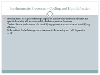 Psychrometric Processes – Cooling and Humidification
 If unsaturated air is passed through a spray of continuously recirculated water, the
specific humidity will increase and dry bulb temperature decreases.
 To describe the performance of a humidifying apparatus – saturation or humidifying
efficiency.
 It the ratio of dry bulb temperature decrease to the entering wet bulb depression.
 1- BF
 