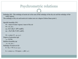 Psychrometric relations
Enthalpy (H) - The enthalpy of moist air is the sum of the enthalpy of the dry air and the enthalpy of the
water vapour.
The enthalpy of dry air and moist air is taken zero at o degree Celsius (base point ).
Specific humidity (W):
W = mass of water vapour/ mass of dry air
W = m v/m a
ma =Pa V/Ra T (PV=mRT).
mv = Pa V/Rv T (PV=mRT).
W = 0.622 ( P v / pt –p v)
Degree of saturation (µ)
µ = W/Ws
Relative humidity (ø)
ø = m v/m v s
Enthalpy of moist air (h)
h = hair + W. h water vapour
h = 1.005 t db + W (2500 = 1.88 t db )
 