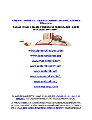 Besplatni Seminarski, Diplomski, Maturski Tekstovi i Pomoćna
Literatura.
RADOVI IZ SVIH OBLASTI, POWERPOINT PREZENTACIJE I DRUGI
EDUKATIVNI MATERIJALI.
www.diplomski-radovi.com
www.seminarskirad.org
www.magistarski.com
www.maturskiradovi.net
www.maturski.net
www.seminarskirad.info
www.maturski.org
www.essaysx.com
NA NAŠIM SAJTOVIMA MOŽETE PRONAĆI SVE, BILO DA JE TO SEMINARSKI, DIPLOMSKI ILI
MATURSKI TEKST, POWERPOINT PREZENTACIJA I DRUGI EDUKATIVNI MATERIJAL.
ZA RAZLIKU OD OSTALIH MI VAM PRUŽAMO DA POGLEDATE SVAKI RAD, NJEGOV SADRŽAJ I PRVE
TRI STRANE TAKO DA MOŽETE TAČNO DA ODABERETE ONO ŠTO VAM U POTPUNOSTI ODGOVARA. U
BAZI SE NALAZE SEMINARSKI, DIPLOMSKI I MATURSKI TEKSTOVI KOJE MOŽETE SKINUTI
 