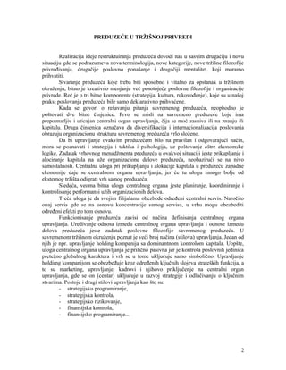 PREDUZEĆE U TRŽIŠNOJ PRIVREDI
Realizacija ideje restruktuiranja preduzeća dovodi nas u sasvim drugačiju i novu
situaciju gde se podrazumeva nova terminologija, nove kategorije, nove tržišne filozofije
privređivanja, drugačije poslovno ponašanje i drugačiji mentalitet, koji moramo
prihvatiti.
Stvaranje preduzeća koje treba biti sposobno i vitalno za opstanak u tržišnom
okruženju, bitno je kreativno menjanje već posotojeće poslovne filozofije i organizacije
privrede. Reč je o tri bitne komponente (strategija, kultura, rukovođenje), koje su u našoj
praksi poslovanja preduzeća bile samo deklarativno prihvaćene.
Kada se govori o rešavanju pitanja savremenog preduzeća, neophodno je
poštovati dve bitne činjenice. Prvo se misli na savremeno preduzeće koje ima
prepoznatljiv i uticajan centralni organ upravljanja, čija se moć zasniva ili na znanju ili
kapitalu. Druga činjenica označava da diversifikacija i internacionalizacija poslovanja
obrazuju organizacionu strukturu savremenog preduzeća vrlo složeno.
Da bi upravljanje ovakvim preduzećem bilo na pravilan i odgovarajući način,
mora se poznavati i strategija i taktika i psihologija, uz poštovanje oštre ekonomske
logike. Zadatak vrhovnog menadžmenta preduzeća u ovakvoj situaciji jeste prikupljanje i
alociranje kapitala na uže organizacione delove preduzeća, neobazirući se na nivo
samostalnosti. Centralna uloga pri prikupljanju i alokacije kapitala u preduzeću zapadne
ekonomije daje se centralnom organu upravljanja, jer će tu ulogu mnogo bolje od
eksternog tržišta odigrati vrh samog preduzeća.
Sledeća, veoma bitna uloga centralnog organa jeste planiranje, koordiniranje i
kontrolisanje performansi užih organizacionih delova.
Treća uloga je da svojim filijalama obezbede određeni centralni servis. Naročito
onaj servis gde se na osnovu koncentracije samog servisa, u vrhu mogu obezbediti
određeni efekti po tom osnovu.
Funkcionisanje preduzeća zavisi od načina definisanja centralnog organa
upravljanja. Uređivanje odnosa između centralnog organa upravljanja i odnose između
delova preduzeća jeste zadatak poslovne filozofije savremenog preduzeća. U
savremenom tržišnom okruženju poznat je veći broj načina (stilova) upravljanja. Jedan od
njih je npr. upravljanje holding kompanija sa dominantnom kontrolom kapitala. Uopšte,
uloga centralnog organa upravljanja je prilično pasivna jer je kontrola poslovnih jedinica
pretežno globalnog karaktera i vrh se u tome uključuje samo simbolično. Upravljanje
holdimg kompanijom se obezbeđuje kroz određenih ključnih slojeva strateških funkcija, a
to su marketing, upravljanje, kadrovi i njihovo priključenje na centralni organ
upravljanja, gde se on (centar) uključuje u razvoj strategije i odlučivanju o ključnim
stvarima. Postoje i drugi stilovi upravljanja kao što su:
- strategijsko programiranje,
- strategijska kontrola,
- strategijsko rizikovanje,
- finansijska kontrola,
- finansijsko programiranje...
2
 