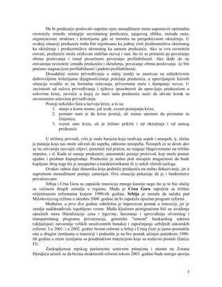 Da bi preduzeće poslovalo uspešno njen menadžment mora uspostaviti optimalnu
ravnotežu između strategije savremenog preduzeća, njegovog oblika, metoda rasta,
organizacione strukture i kriterijuma gde se insistira na perspektivnom okruženju. U
ovakoj situaciji preduzeće treba biti orjentisano ka jednoj vrsti preduzetništva okrenutog
ka okruženju i preduzetništva okrenutog ka samom preduzeću. Ako se ova ravnoteža
ostvari, preduzeće može očekivati stabilan razvoj i rast, što će se primetiti po povećanju
obima poslovanja i iznad prosečnom povećanju profitabilnosti. Ako dođe do ne
ostvarenja ravnoteže između preduzeća i okruženja, povećanje obima poslovanja će biti
praćeno stagnacijom profitabilnosti i padom profitabilnosti.
Dosadašnji sistem privređivanju u našoj zemlji se zasnivao na subjektivnim
dobrovoljnim kriterijuma dijagnosticiranja položaja preduzeća, a upravljanjem kriznih
situacija svodilo se na formalna rešavanja, privremene mere i štampanje novca. U
zavisnosti od uslova privređivanja i njihove sposobnosti da upravljaju preduzećem u
uslovima krize, zavisiće u kojoj će meri naša preduzeća moći da uhvate korak sa
savremenim uslovima privređivanja.
Postoji nekoliko faza u tazvoju krize, a to su:
1. stanje u kome nismo, još uvek, svesni postojanja krize,
2. poznato nam je da kriza postoji, ali nismo spremni da priznamo tu
činjenicu,
3. svesni smo krize, ali je želimo prikriti i od okruženja i od samog
preduzeća.
U tržišnoj privredi, vrlo je mala barijera koja razdvaja uspeh i neuspeh, tj. slična
je putanja koja nas može odvesti do uspeha, odnosno neuspeha. Neuspeh će se desiti ako
se ne ostvaruju razvojni ciljevi, poremeti red poteza, ne reaguje blagovremeno na tržišne
impulse, i sl. Kada se osnuje preduzeće, automatski postaje proizvod, koji može postati
ujedno i predmet kupoprodaje. Preduzeće je stalno pod uticajem mogućnosti da bude
kupljeno zbog toga što je neuspešno u karakteristikama ili iz nekih sličnih razloga.
Ovakav odnos daje dinamiku koja podstiče preduzeća na stalno dokazivanje, jer u
suprotnom menadžment postaje zamenjen. Ova situacija pokazuje da je i bankrotstvo
privatizovano.
Srbija i Crna Gora su započele tranziciju mnogo kasnije nego što je to bio slučaj
sa većinom drugih zemalja u regionu. Mada je Crna Gora započela sa tržišno
orijentisanim reformama krajem 1990-tih godina, Srbija je morala da sačeka pad
Miloševićevog režima u oktobru 2000. godine da bi započela opsežan program reformi.
Međutim, u prve dve godine zabeležen je impresivan pomak u tranziciji, jer je
zemlja nadoknađivala izgubljeno vreme. Među ključnim postignućima bili su uvođenje
opsežnih mera liberalizacije cena i trgovine, lansiranje i sprovođenje otvorenog i
transparentnog programa privatizacije, generalni "remont" bankarskog sektora
(uključujući zatvaranje velikih nesolventnih banaka) i započinjanje ozbiljnih zakonskih
reformi. I u 2001. i u 2002. godini brzina reformi u Srbiji i Crnoj Gori je jasno premašila
one u drugim zemljama u tranziciji i podsetila je na brz pomak učinjen početkom 1990-
tih godina u onim zemljama sa poodmaklom tranzicijom koje su nedavno postale članice
EU.
Zaokupljenost srpskog parlamenta ustavnim pitanjima i atentat na Zorana
Djindjića učinili su da brzina strukturnih reformi tokom 2003. godine bude mnogo sporija
3
 