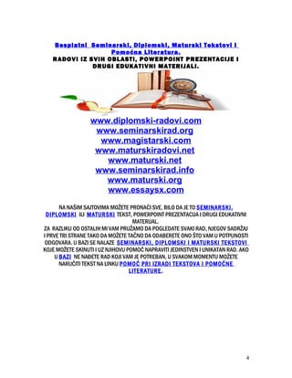 Besplatni Seminarski, Diplomski, Maturski Tekstovi i
Pomoćna Literatura.
RADOVI IZ SVIH OBLASTI, POWERPOINT PREZENTACIJE I
DRUGI EDUKATIVNI MATERIJALI.
www.diplomski-radovi.com
www.seminarskirad.org
www.magistarski.com
www.maturskiradovi.net
www.maturski.net
www.seminarskirad.info
www.maturski.org
www.essaysx.com
NA NAŠIM SAJTOVIMA MOŽETE PRONAĆI SVE, BILO DA JE TO SEMINARSKI,
DIPLOMSKI ILI MATURSKI TEKST, POWERPOINT PREZENTACIJA I DRUGI EDUKATIVNI
MATERIJAL.
ZA RAZLIKU OD OSTALIH MI VAM PRUŽAMO DA POGLEDATE SVAKI RAD, NJEGOV SADRŽAJ
I PRVE TRI STRANE TAKO DA MOŽETE TAČNO DA ODABERETE ONO ŠTO VAM U POTPUNOSTI
ODGOVARA. U BAZI SE NALAZE SEMINARSKI, DIPLOMSKI I MATURSKI TEKSTOVI
KOJE MOŽETE SKINUTI I UZ NJIHOVU POMOĆ NAPRAVITI JEDINSTVEN I UNIKATAN RAD. AKO
U BAZI NE NAĐETE RAD KOJI VAM JE POTREBAN, U SVAKOM MOMENTU MOŽETE
NARUČITI TEKST NA LINKU POMOĆ PRI IZRADI TEKSTOVA I POMOĆNE
LITERATURE.
4
 