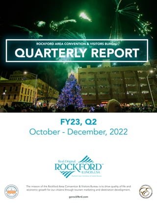 1
The mission of the Rockford Area Convention & Visitors Bureau is to drive quality of life and
economic growth for our citizens through tourism marketing and destination development.
gorockford.com
FY23, Q2
October - December, 2022
QUARTERLY REPORT
ROCKFORD AREA CONVENTION & VISITORS BUREAU
 