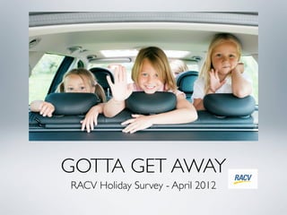 GOTTA GET AWAY
RACV Holiday Survey - April 2012
 