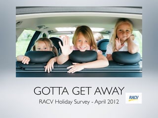 GOTTA GET AWAY
RACV Holiday Survey - April 2012
 