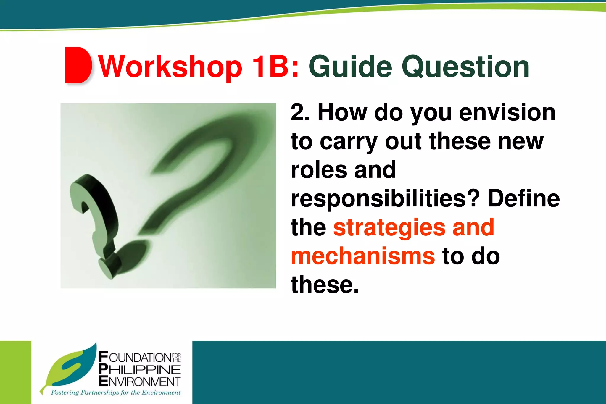 Workshop 1B: Guide Question
2. How do you envision
to carry out these new
roles and
responsibilities? Define
the strategies and
mechanisms to do
these.
 