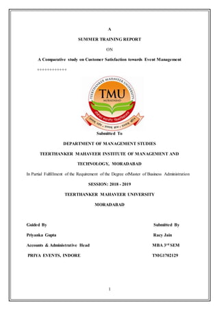 1
A
SUMMER TRAINING REPORT
ON
A Comparative study on Customer Satisfaction towards Event Management
++++++++++++
Submitted To
DEPARTMENT OF MANAGEMENT STUDIES
TEERTHANKER MAHAVEER INSTITUTE OF MANAGEMENT AND
TECHNOLOGY, MORADABAD
In Partial Fulfillment of the Requirement of the Degree ofMaster of Business Administration
SESSION: 2018 - 2019
TEERTHANKER MAHAVEER UNIVERSITY
MORADABAD
Guided By Submitted By
Priyanka Gupta Racy Jain
Accounts & Administrative Head MBA 3rd SEM
PRIYA EVENTS, INDORE TMG1702129
 