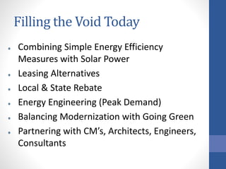 Filling the Void Today
Combining Simple Energy Efficiency
Measures with Solar Power
Leasing Alternatives
Local & State Rebate
Energy Engineering (Peak Demand)
Balancing Modernization with Going Green
Partnering with CM’s, Architects, Engineers,
Consultants
 