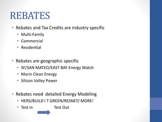 REBATES
• Rebates and Tax Credits are industry specific
• Multi-Family
• Commercial
• Residential
• Rebates are geographic specific
• SF/SAN MATEO/EAST BAY Energy Watch
• Marin Clean Energy
• Silicon Valley Power
• Rebates need detailed Energy Modeling
• HERS/BUILD I T GREEN/RESNET/ MORE!
• Test in Test Out
 