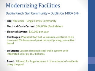 Modernizing Facilities
Dublin Ranch Golf Community – Dublin,Ca 1400+ SFH
• Size: 400 units – Single Family Community
• Electrical Costs Current: $24,000+ (Pool Meter)
• Electrical Savings: $20,000 per year
• Challenges: Pool deck too hot in summer, electrical costs
increased 6% because of peak demand pricing, pro-active
board
• Solutions: Custom designed steel trellis system with
integrated solar pv, LED bollards.
• Result: Allowed for huge increase in the amount of residents
using the pool.
 