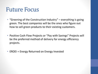 Future Focus
• “Greening of the Construction Industry” – everything is going
green. The best companies will be the ones who figure out
how to sell green products to their existing customers.
• Positive Cash Flow Projects or “Pay with Savings” Projects will
be the preferred method of delivery for energy efficiency
projects.
• EROEI = Energy Returned on Energy Invested
 