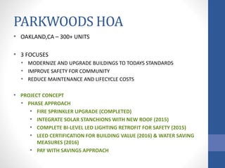 PARKWOODS HOA
• OAKLAND,CA – 300+ UNITS
• 3 FOCUSES
• MODERNIZE AND UPGRADE BUILDINGS TO TODAYS STANDARDS
• IMPROVE SAFETY FOR COMMUNITY
• REDUCE MAINTENANCE AND LIFECYCLE COSTS
• PROJECT CONCEPT
• PHASE APPROACH
• FIRE SPRINKLER UPGRADE (COMPLETED)
• INTEGRATE SOLAR STANCHIONS WITH NEW ROOF (2015)
• COMPLETE BI-LEVEL LED LIGHTING RETROFIT FOR SAFETY (2015)
• LEED CERTIFICATION FOR BUILDING VALUE (2016) & WATER SAVING
MEASURES (2016)
• PAY WITH SAVINGS APPROACH
 