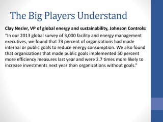 The Big Players Understand
Clay Nesler, VP of global energy and sustainability, Johnson Controls:
“In our 2013 global survey of 3,000 facility and energy management
executives, we found that 73 percent of organizations had made
internal or public goals to reduce energy consumption. We also found
that organizations that made public goals implemented 50 percent
more efficiency measures last year and were 2.7 times more likely to
increase investments next year than organizations without goals.”
 