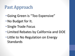 Past Approach
• Going Green is “Too Expensive”
• No Budget for It.
• Single Trade Focus
• Limited Rebates by California and DOE
• Little to No Regulation on Energy
Standards
 