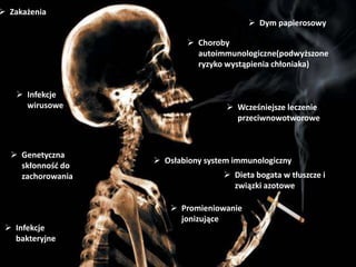  Osłabiony system immunologiczny
 Choroby
autoimmunologiczne(podwyższone
ryzyko wystąpienia chłoniaka)
 Wcześniejsze leczenie
przeciwnowotworowe
 Zakażenia
 Genetyczna
skłonność do
zachorowania  Dieta bogata w tłuszcze i
związki azotowe
 Infekcje
bakteryjne
 Dym papierosowy
 Promieniowanie
jonizujące
 Infekcje
wirusowe
 