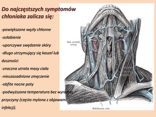 Do najczęstszych symptomów
chłoniaka zalicza się:
-powiększone węzły chłonne
-osłabienie
-uporczywe swędzenie skóry
-długo utrzymujący się kaszel lub
duszności
-znaczna utrata masy ciała
-nieuzasadnione zmęczenie
-obfite nocne poty
-podwyższona temperatura bez wyraźnej
przyczyny (często mylona z objawami
infekcji).
 