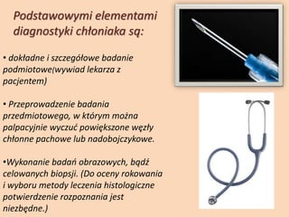 • dokładne i szczegółowe badanie
podmiotowe(wywiad lekarza z
pacjentem)
• Przeprowadzenie badania
przedmiotowego, w którym można
palpacyjnie wyczuć powiększone węzły
chłonne pachowe lub nadobojczykowe.
•Wykonanie badań obrazowych, bądź
celowanych biopsji. (Do oceny rokowania
i wyboru metody leczenia histologiczne
potwierdzenie rozpoznania jest
niezbędne.)
Podstawowymi elementami
diagnostyki chłoniaka są:
 