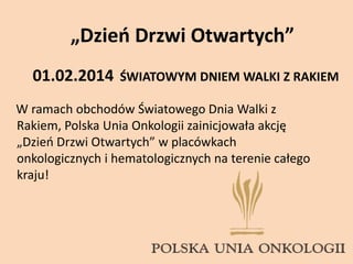 „Dzień Drzwi Otwartych”
W ramach obchodów Światowego Dnia Walki z
Rakiem, Polska Unia Onkologii zainicjowała akcję
„Dzień Drzwi Otwartych” w placówkach
onkologicznych i hematologicznych na terenie całego
kraju!
01.02.2014 ŚWIATOWYM DNIEM WALKI Z RAKIEM
 