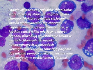 Istnieje kilkadziesiąt rodzajów chłoniaków,
które różnią się stopniem zagrożenia dla
chorego. Niektóre rozwijają się latami w
sposób niezauważalny dla chorego i
rozpoznawane są przypadkowo. Inne, w
krótkim czasie (kilku miesięcy, a nawet
tygodni) powodują powstawanie zmian w
węzłach chłonnych lub nacieków
nowotworowych w narządach
wewnętrznych i szybko zmuszają pacjenta
do szukania pomocy u lekarza. Jeszcze inne
ujawniają się w postaci ostrej białaczki.
 
