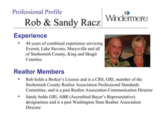 Experience 44 years of combined experience servicing Everett, Lake Stevens, Marysville and all of Snohomish County, King and Skagit Counties Realtor Members Rob holds a Broker’s License and is a CRS, GRI, member of the Snohomish County Realtor Association Professional Standards Committee, and is a past Realtor Association Communication Director Sandy holds GRI, ABR (Accredited Buyer’s Representative) designations and is a past Washington State Realtor Association Director Professional Profile Rob & Sandy Racz 