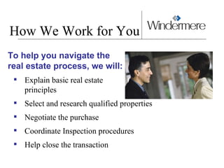 How We Work for You To help you navigate the  real estate process, we will: Explain basic real estate  principles Select and research qualified properties Negotiate the purchase Coordinate Inspection procedures Help close the transaction 