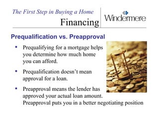 The First Step in Buying a Home Financing Prequalification vs. Preapproval Prequalifying for a mortgage helps you determine how much home  you can afford.  Prequalification doesn’t mean  approval for a loan.  Preapproval means the lender has  approved your actual loan amount. Preapproval puts you in a better negotiating position 
