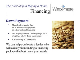 The First Step in Buying a Home Financing Down Payment Many lenders require five  to 20 percent down payment  on a Conventional financing The majority of First Time Buyers go FHA which has a 3.5% down requirement VA financing is ZERO down We can help you locate a lender who will assist you in finding a financing package that best meets your needs. 