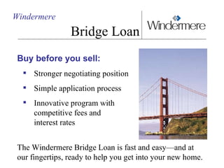 Windermere Bridge Loan Buy before you sell: Stronger negotiating position Simple application process Innovative program with  competitive fees and  interest rates The Windermere Bridge Loan is fast and easy—and at our fingertips, ready to help you get into your new home.  