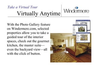 Take a Virtual Tour Virtually Anytime With the Photo Gallery feature on Windermere.com, selected properties allow you to take a guided tour of the interior spaces, check out the gourmet kitchen, the master suite— even the backyard view—all with the click of button.  