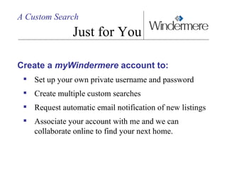 A Custom Search Just for You Create a  myWindermere  account to: Set up your own private username and password Create multiple custom searches  Request automatic email notification of new listings Associate your account with me and we can collaborate online to find your next home.  