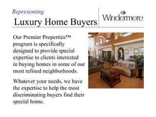 Representing Luxury Home Buyers Our Premier Properties™  program is specifically designed to provide special expertise to clients interested  in buying homes in some of our most refined neighborhoods. Whatever your needs, we have  the expertise to help the most discriminating buyers find their special home.  