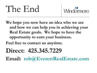 The End We hope you now have an idea who we are and how we can help you in achieving your Real Estate goals.  We hope to have the opportunity to earn your business.  Feel free to contact us anytime. Direct:  425.345.7229 Email:  [email_address] 