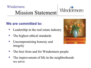 Windermere Mission Statement We are committed to: Leadership in the real estate industry The highest ethical standards Uncompromising honesty and  integrity The best from and for Windermere people The improvement of life in the neighborhoods we serve 