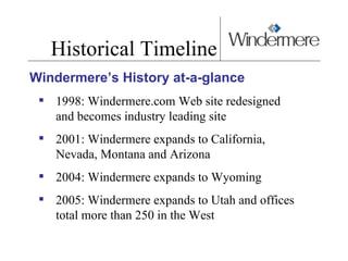Historical Timeline Windermere’s History at-a-glance 1998: Windermere.com Web site redesigned  and becomes industry leading site  2001: Windermere expands to California, Nevada, Montana and Arizona  2004: Windermere expands to Wyoming 2005: Windermere expands to Utah and offices total more than 250 in the West 