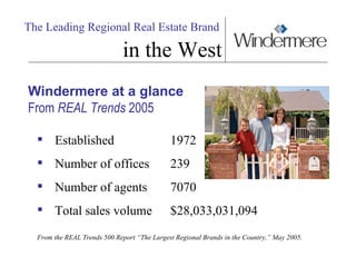 The Leading Regional Real Estate Brand   in the West Windermere at a glance From  REAL Trends  2005  Established  1972 Number of offices 239  Number of agents 7070  Total sales volume $28,033,031,094   From the REAL Trends 500 Report “The Largest Regional Brands in the Country,” May 2005. 