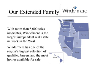 Our Extended Family With more than 8,000 sales associates, Windermere is the largest independent real estate network in the West.  Windermere has one of the region’s biggest selection of qualified buyers and the most homes available for sale.  