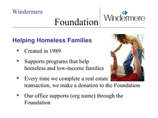 Windermere Foundation Helping Homeless Families Created in 1989 Supports programs that help  homeless and low-income families Every time we complete a real estate  transaction, we make a donation to the Foundation Our office supports (org name) through the Foundation 