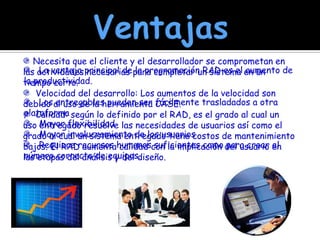 Ventajas Necesita que el cliente y el desarrollador se comprometan en las actividades necesarias para completar un sistema en un tiempo corto.   Velocidad del desarrollo: Los aumentos de la velocidad son debido al uso de la herramienta CASE.   Calidad: según lo definido por el RAD, es el grado al cual un uso entregado resuelve las necesidades de usuarios así como el grado al cual un sistema entregado tiene costos de mantenimiento bajos. El RAD aumenta calidad con la implicación del usuario en las etapas del análisis y del diseño.    La ventaja principal de la programación RAD es el aumento de la productividad.   Los entregables pueden ser fácilmente trasladados a otra plataforma   Mayor flexibilidad   Mayor involucramiento de los usuarios   Requiere recursos humanos suficientes como para crear el número correcto de equipos. 