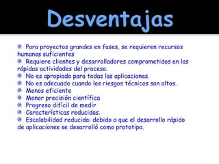 Desventajas  Para proyectos grandes en fases, se requieren recursos humanos suficientes  Requiere clientes y desarrolladores comprometidos en las rápidas actividades del proceso.  No es apropiado para todas las aplicaciones.  No es adecuado cuando los riesgos técnicos son altos.  Menos eficiente  Menor precisión científica  Progreso difícil de medir  Características reducidas.   Escalabilidad reducida: debido a que el desarrollo rápido de aplicaciones se desarrolló como prototipo. 