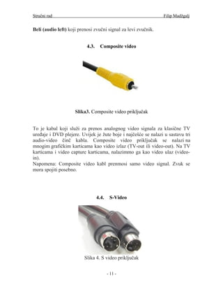 Stručni rad                                                     Filip Madžgalj


Beli (audio left) koji prenosi zvučni signal za levi zvučnik.


                           4.3.    Composite video




                     Slika3. Composite video priključak


To je kabal koji služi za prenos analognog video signala za klasične TV
uređaje i DVD plejere. Uvijek je žute boje i najčešće se nalazi u sastavu tri
audio-video činč kabla. Composite video priključak se nalazi na
mnogim grafičkim karticama kao video izlaz (TV-out ili video-out). Na TV
karticama i video capture karticama, nalazimmo ga kao video ulaz (video-
in).
Napomena: Composite video kabl prenmosi samo video signal. Zvuk se
mora spojiti posebno.




                                  4.4.    S-Video




                          Slika 4. S video priključak


                                         - 11 -
 