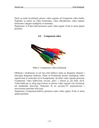 Stručni rad                                                    Filip Madžgalj




Služi za nešto kvalitetniji prenos video signala od Composite video kabla.
Najčešće se nalazi na video kamerama, video rekorderima, video capture
karticama i drugim uređajima za snimanje.
Napomena: S-Video kabl prenmosi samo video signal. Zvuk se mora spojiti
posebno.


                         4.5.   Component video




                    Slika 5. Component video priključak

Oblikom i strukturom su isti kao činč kablovi samo su drugačije obojeni i
obavljaju drugačiju funkciju. Služe za kvalitetniji prenos analognog video
signala koji je rastavljen na tri komponente. Kvalitet video signala prenesen
Component video kablovima (crveni, plavi i zeleni) je još bolji od S-
Video kabla pa se zbog toga koriste za prenos video signala više rezolucije
od standardne televizije. Nalazimo ih na novijim TV prijemnicima i
receiverima satelitske televizije.
Napomena: Component kablovi prenmosi samo video signal. Zvuk se mora
spojiti posebno.




                                    - 12 -
 