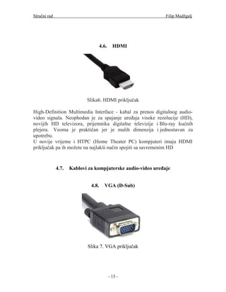 Stručni rad                                                   Filip Madžgalj




                                     4.6.     HDMI




                            Slika6. HDMI priključak

High-Definition Multimedia Interface - kabal za prenos digitalnog audio-
video signala. Neophodan je za spajanje uređaja visoke rezolucije (HD),
novijih HD televizora, prijemnika digitalne televizije i Blu-ray kućnih
plejera. Veoma je praktičan jer je malih dimenzija i jednostavan za
upotrebu.
U novije vrijeme i HTPC (Home Theater PC) kompjuteri imaju HDMI
priključak pa ih možete na najlakši način spojiti sa savremenim HD



              4.7.   Kablovi za kompjuterske audio-video uređaje


                              4.8.     VGA (D-Sub)




                            Slika 7. VGA priključak




                                            - 13 -
 